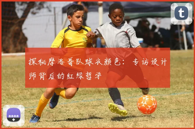 探秘摩洛哥队球衣颜色：专访设计师背后的红绿哲学