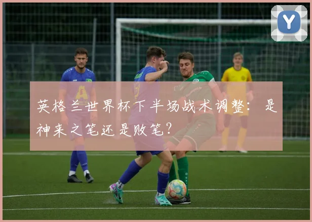 英格兰世界杯下半场战术调整：是神来之笔还是败笔？
