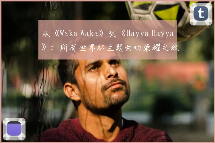 从《Waka Waka》到《Hayya Hayya》：所有世界杯主题曲的荣耀之旅