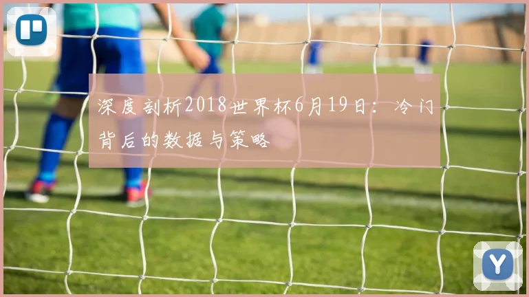 深度剖析2018世界杯6月19日：冷门背后的数据与策略