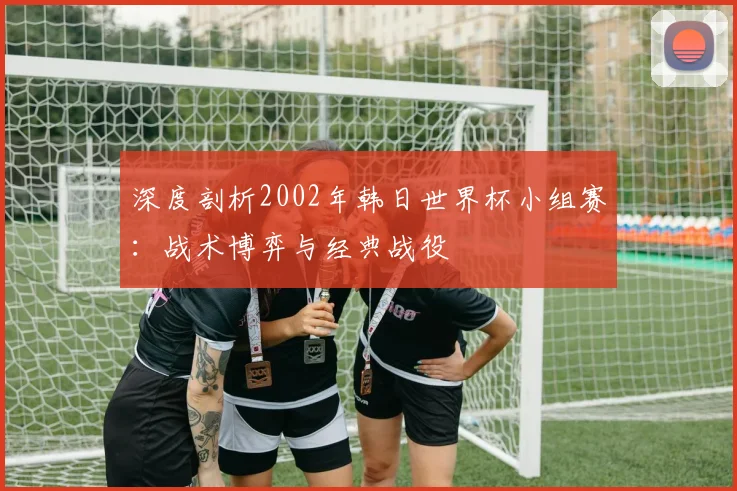 深度剖析2002年韩日世界杯小组赛：战术博弈与经典战役