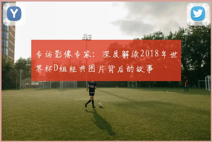 专访影像专家：深度解读2018年世界杯D组经典图片背后的故事
