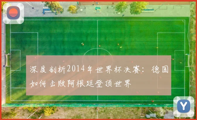 深度剖析2014年世界杯决赛：德国如何击败阿根廷登顶世界