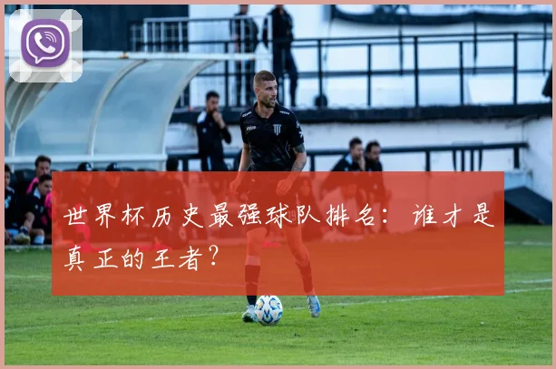 世界杯历史最强球队排名：谁才是真正的王者？