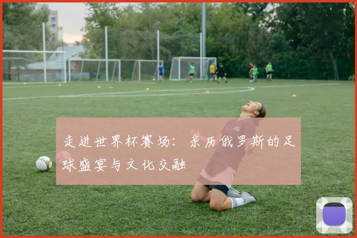 走进世界杯赛场：亲历俄罗斯的足球盛宴与文化交融