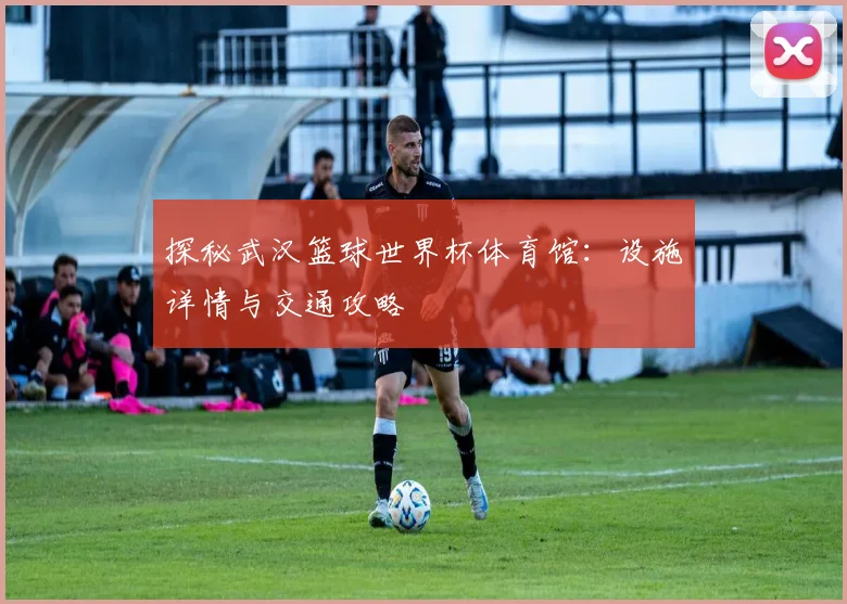 探秘武汉篮球世界杯体育馆：设施详情与交通攻略