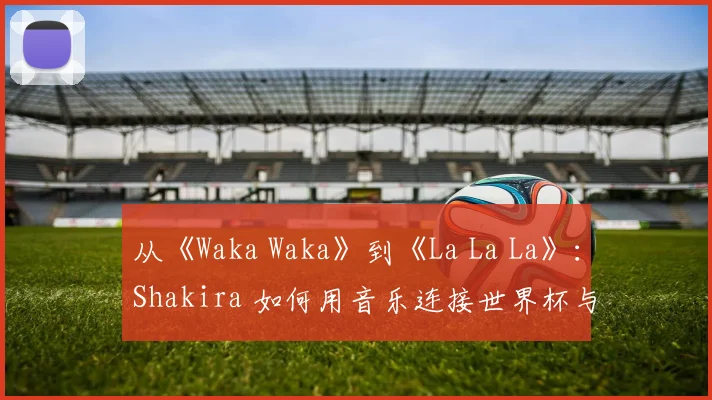 从《Waka Waka》到《La La La》：Shakira 如何用音乐连接世界杯与非洲精神