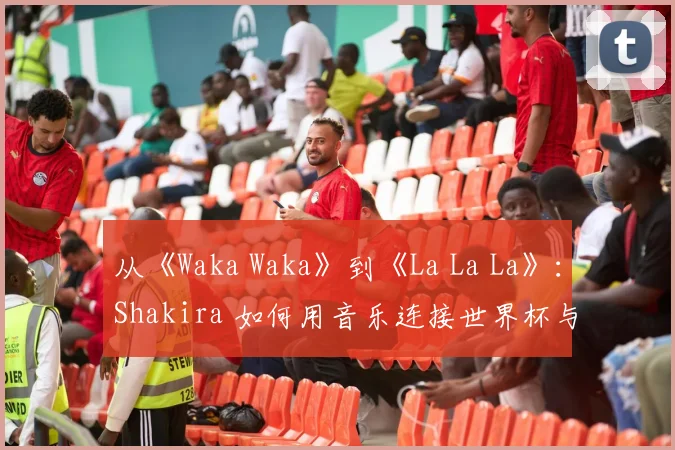从《Waka Waka》到《La La La》：Shakira 如何用音乐连接世界杯与非洲精神