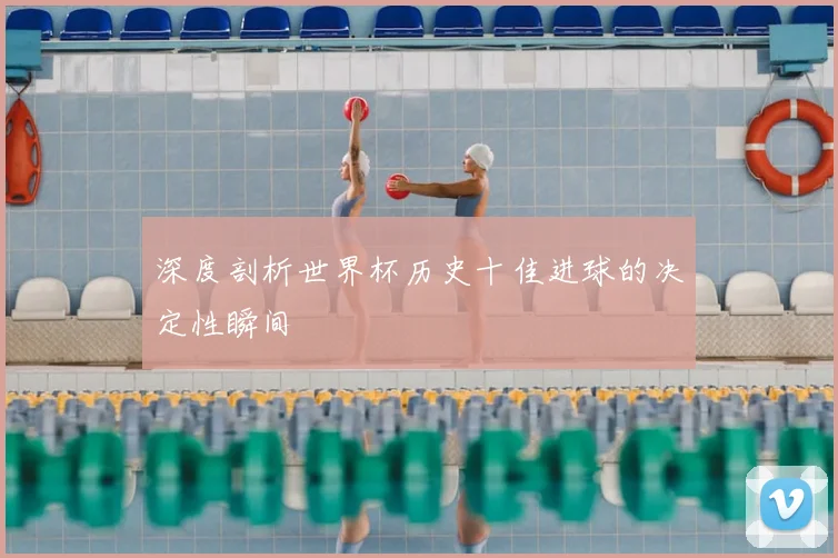 深度剖析世界杯历史十佳进球的决定性瞬间