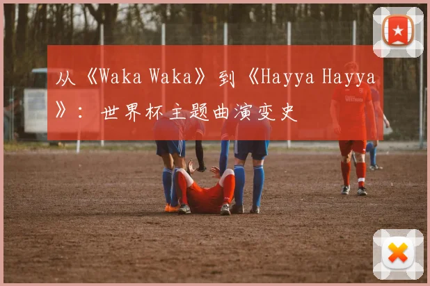 从《Waka Waka》到《Hayya Hayya》：世界杯主题曲演变史
