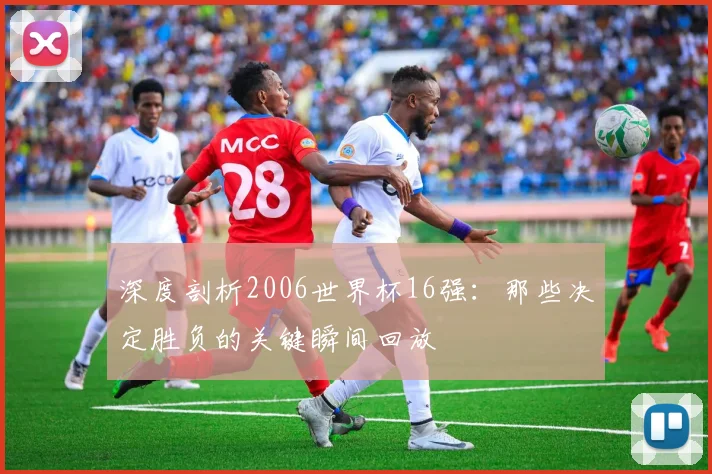 深度剖析2006世界杯16强：那些决定胜负的关键瞬间回放
