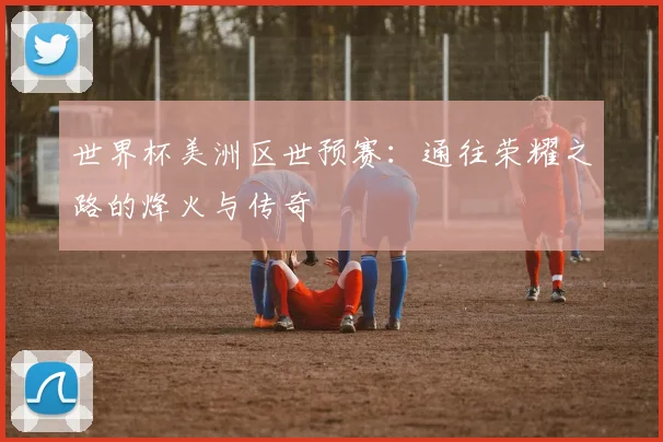 世界杯美洲区世预赛:通往荣耀之路的烽火与传奇