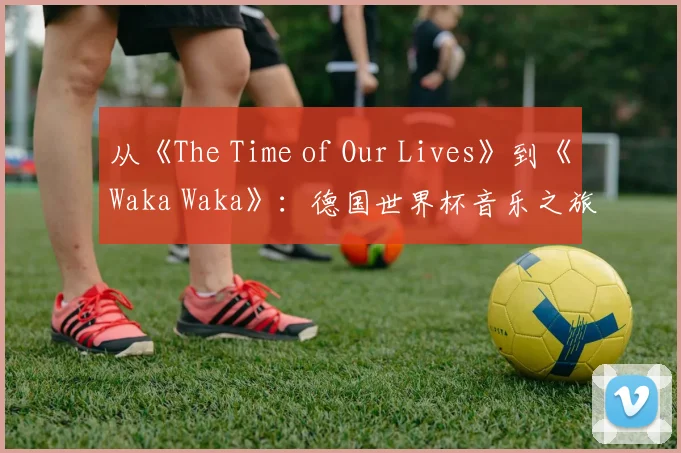 从《The Time of Our Lives》到《Waka Waka》：德国世界杯音乐之旅