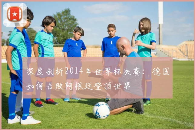深度剖析2014年世界杯决赛：德国如何击败阿根廷登顶世界