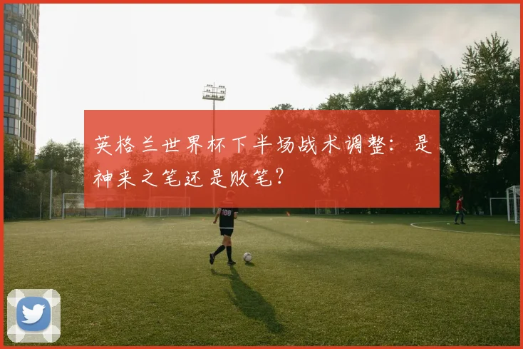 英格兰世界杯下半场战术调整：是神来之笔还是败笔？