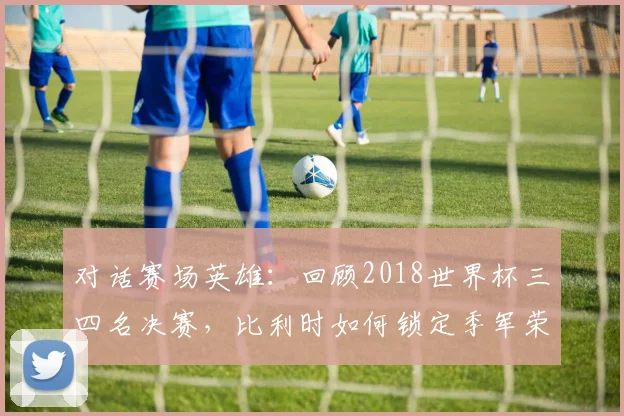 对话赛场英雄：回顾2018世界杯三四名决赛，比利时如何锁定季军荣耀