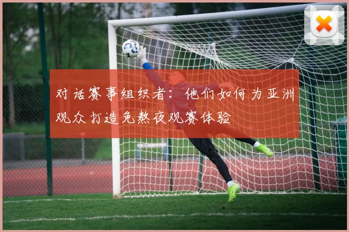 对话赛事组织者：他们如何为亚洲观众打造免熬夜观赛体验