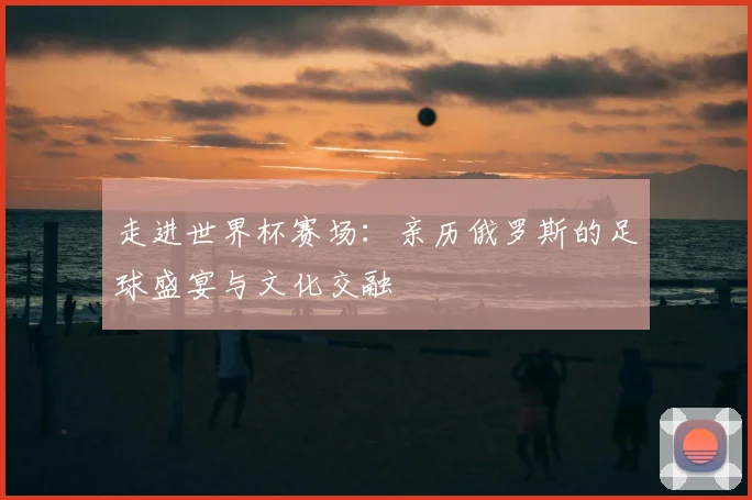 走进世界杯赛场：亲历俄罗斯的足球盛宴与文化交融