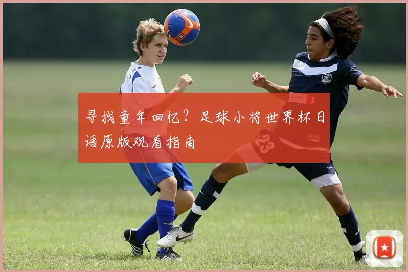 寻找童年回忆？足球小将世界杯日语原版观看指南