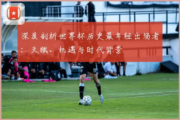 深度剖析世界杯历史最年轻出场者：天赋、机遇与时代背景