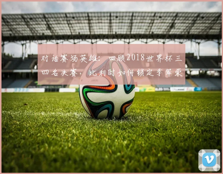 对话赛场英雄：回顾2018世界杯三四名决赛，比利时如何锁定季军荣耀